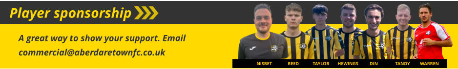 Player sponsorship HEWINGS DIN TANDY WARREN A great way to show your support. Email commercial@aberdaretownfc.co.uk TAYLOR REED NISBET